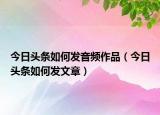 今日头条如何发音频作品（今日头条如何发文章）