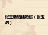 张玉浩晒结婚照（张玉浩）