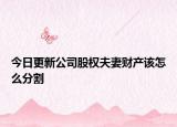 今日更新公司股权夫妻财产该怎么分割