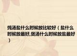 炖汤盐什么时候放比较好（盐什么时候放最好,煲汤什么时候放盐最好）