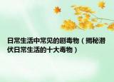 日常生活中常见的剧毒物（揭秘潜伏日常生活的十大毒物）