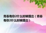 青春有你2什么时候播出（青春有你2什么时候播出）