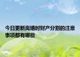 今日更新离婚时财产分割的注意事项都有哪些
