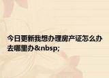今日更新我想办理房产证怎么办去哪里办 