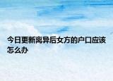 今日更新离异后女方的户口应该怎么办