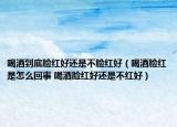 喝酒到底脸红好还是不脸红好（喝酒脸红是怎么回事 喝酒脸红好还是不红好）