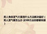 男人身体湿气太重用什么方法解决最好（男人湿气重怎么办 这5种方法你都要知道）