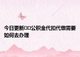 今日更新﻿﻿公积金代扣代缴需要如何去办理