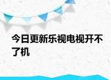今日更新乐视电视开不了机