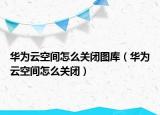 华为云空间怎么关闭图库（华为云空间怎么关闭）