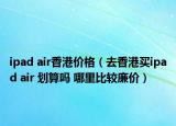 ipad air香港价格（去香港买ipad air 划算吗 哪里比较廉价）