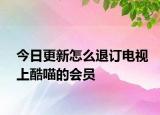 今日更新怎么退订电视上酷喵的会员