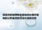 项目贷款抵押物变更如何办理开发商的公积金贷款还没办完能交吗
