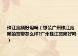珠江宽频好用吗（想装广州珠江宽频的宽带怎么样?广州珠江宽频好吗）