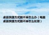 桌面快捷方式删不掉怎么办（电脑桌面快捷方式删不掉怎么处理）