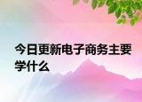 今日更新电子商务主要学什么