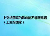 上交给国家的歌曲能不能随意唱（上交给国家）