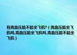 有高血压能不能坐飞机?（高血压能坐飞机吗,高血压能坐飞机吗,高血压能不能坐飞机）