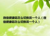 微信健康码怎么切换另一个人（微信健康码怎么切换另一个人）