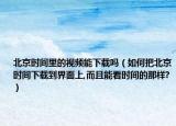 北京时间里的视频能下载吗（如何把北京时间下载到界面上,而且能看时间的那样?）