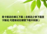 显卡驱动在哪儿下载（去驱动之家下载显卡驱动,可是驱动在哪里下载不知道）