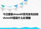 今日更新vivox60系列发布时间vivox60搭载什么处理器