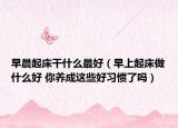 早晨起床干什么最好（早上起床做什么好 你养成这些好习惯了吗）