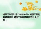 嘴唇干裂可以用芦荟胶涂吗（嘴唇干裂能用芦荟胶吗 嘴唇干裂用芦荟胶有什么好处）