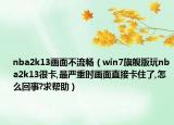 nba2k13画面不流畅（win7旗舰版玩nba2k13很卡,最严重时画面直接卡住了,怎么回事?求帮助）