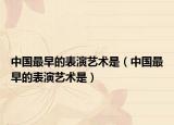 中国最早的表演艺术是（中国最早的表演艺术是）