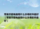 苹果平板电脑用什么杀毒软件最好（苹果平板电脑用什么杀毒软件最好）