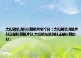 太阳镜玻璃和树脂镜片哪个好（太阳镜玻璃镜片好还是树脂镜片好,太阳镜玻璃的好还是树脂的好）