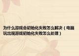 为什么游戏会初始化失败怎么解决（电脑玩出现游戏初始化失败怎么处理）