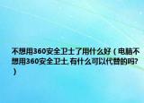 不想用360安全卫士了用什么好（电脑不想用360安全卫士,有什么可以代替的吗?）