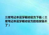 三星笔记本蓝牙驱动官方下载（三星笔记本蓝牙驱动官方的也安装不了）