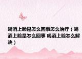 喝酒上脸是怎么回事怎么治疗（喝酒上脸是怎么回事 喝酒上脸怎么解决）