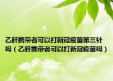 乙肝携带者可以打新冠疫苗第三针吗（乙肝携带者可以打新冠疫苗吗）