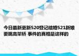 今日最新更新520登记结婚521新娘要跳高架桥 事件的真相是这样的