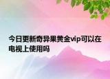 今日更新奇异果黄金vip可以在电视上使用吗