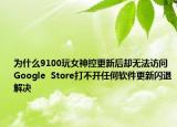 为什么9100玩女神控更新后却无法访问Google  Store打不开任何软件更新闪退解决