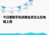 今日更新手机优酷会员怎么在电视上用