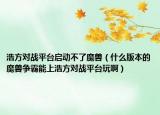 浩方对战平台启动不了魔兽（什么版本的魔兽争霸能上浩方对战平台玩啊）