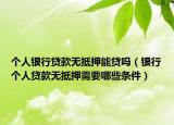 个人银行贷款无抵押能贷吗（银行个人贷款无抵押需要哪些条件）
