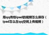 用qq传给ipad的视频怎么保存（ipad怎么在qq空间上传视频）