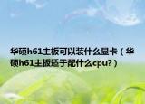 华硕h61主板可以装什么显卡（华硕h61主板适于配什么cpu?）