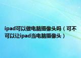 ipad可以做电脑摄像头吗（可不可以让ipad当电脑摄像头）