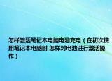 怎样激活笔记本电脑电池充电（在初次使用笔记本电脑时,怎样对电池进行激活操作）