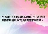 坐飞机可不可以带隐形眼镜（坐飞机可以戴隐形眼镜吗,坐飞机能戴隐形眼镜吗）