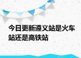 今日更新遵义站是火车站还是高铁站
