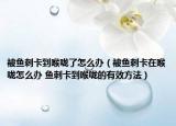被鱼刺卡到喉咙了怎么办（被鱼刺卡在喉咙怎么办 鱼刺卡到喉咙的有效方法）